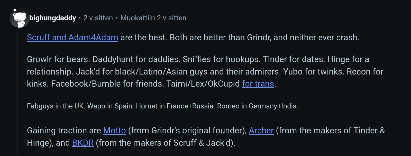 Kuvakaappaus Reddit-keskustelusta. Kirjoittaja käyttää nimimerkkiä "bighungdaddy" ja kirjoittaa: "Scruff and Adam4Adamn are the best. Both are better than Grindr, and neither ever crash.
Growlr for bears, Daddyhunt for daddies, Sniffies for hookups. Tinder for dates. Hinge for a relationship. Jack'd for black/latino/Asian guys and their admirers. Yubo for twinks. Recon for kinks. Facebook/Bumble for friends. Taimi/Lex/OkCupid for trans.
Fabguys in the UK. Wapo in Spain. Hornet in France+Russia. Romeo in Germany+India.
Gaining traction are Motto (from Grindr's original founder), Archer (from the makers of Tinder & Hinge), and BKDR (from makers of Scruff & Jack'd).
